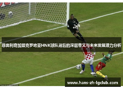 菲奥利奇加盟克罗地亚HNK球队背后的深层意义与未来发展潜力分析