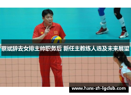 蔡斌辞去女排主帅职务后 新任主教练人选及未来展望