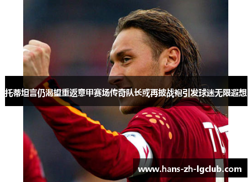 托蒂坦言仍渴望重返意甲赛场传奇队长或再披战袍引发球迷无限遐想